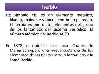Iterbio
De símbolo Yb, es un elemento metálico,
blando, maleable y dúctil, con brillo plateado.
El iterbio es uno de los elementos del grupo
de los lantánidos del sistema periódico. El
número atómico del iterbio es 70.

En 1878, el químico suizo Jean Charles de
Marignac separó una nueva sustancia de los
elementos de las tierras raras o lantánidos y la
llamó iterbio.

 