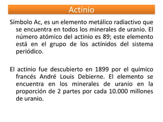 Actinio
Símbolo Ac, es un elemento metálico radiactivo que
se encuentra en todos los minerales de uranio. El
número atómico del actinio es 89; este elemento
está en el grupo de los actínidos del sistema
periódico.
El actinio fue descubierto en 1899 por el químico
francés André Louis Debierne. El elemento se
encuentra en los minerales de uranio en la
proporción de 2 partes por cada 10.000 millones
de uranio.

 