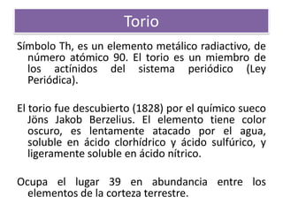 Torio
Símbolo Th, es un elemento metálico radiactivo, de
número atómico 90. El torio es un miembro de
los actínidos del sistema periódico (Ley
Periódica).
El torio fue descubierto (1828) por el químico sueco
Jöns Jakob Berzelius. El elemento tiene color
oscuro, es lentamente atacado por el agua,
soluble en ácido clorhídrico y ácido sulfúrico, y
ligeramente soluble en ácido nítrico.

Ocupa el lugar 39 en abundancia entre los
elementos de la corteza terrestre.

 