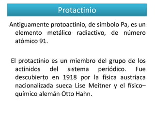 Protactinio
Antiguamente protoactinio, de símbolo Pa, es un
elemento metálico radiactivo, de número
atómico 91.
El protactinio es un miembro del grupo de los
actínidos del sistema periódico. Fue
descubierto en 1918 por la física austríaca
nacionalizada sueca Lise Meitner y el físico–
químico alemán Otto Hahn.

 