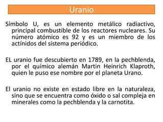 Uranio
Símbolo U, es un elemento metálico radiactivo,
principal combustible de los reactores nucleares. Su
número atómico es 92 y es un miembro de los
actínidos del sistema periódico.
EL uranio fue descubierto en 1789, en la pechblenda,
por el químico alemán Martin Heinrich Klaproth,
quien le puso ese nombre por el planeta Urano.
El uranio no existe en estado libre en la naturaleza,
sino que se encuentra como óxido o sal compleja en
minerales como la pechblenda y la carnotita.

 