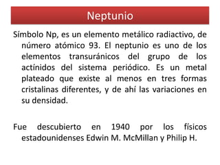 Neptunio
Símbolo Np, es un elemento metálico radiactivo, de
número atómico 93. El neptunio es uno de los
elementos transuránicos del grupo de los
actínidos del sistema periódico. Es un metal
plateado que existe al menos en tres formas
cristalinas diferentes, y de ahí las variaciones en
su densidad.
Fue descubierto en 1940 por los físicos
estadounidenses Edwin M. McMillan y Philip H.

 