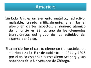 Americio
Símbolo Am, es un elemento metálico, radiactivo,
maleable, creado artificialmente, y similar al
plomo en ciertos aspectos. El número atómico
del americio es 95; es uno de los elementos
transuránicos del grupo de los actínidos del
sistema periódico.
El americio fue el cuarto elemento transuránico en
ser sintetizado. Fue descubierto en 1944 y 1945
por el físico estadounidense Glenn Seaborg y sus
asociados de la Universidad de Chicago.

 