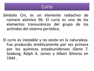 Curio
Símbolo Cm, es un elemento radiactivo de
número atómico 96. El curio es uno de los
elementos transuránicos del grupo de los
actínidos del sistema periódico.
El curio es inestable y no existe en la naturaleza.
Fue producido sintéticamente por vez primera
por los químicos estadounidenses Glenn T.
Seaborg, Ralph A. James y Albert Ghiorso en
1944 .

 