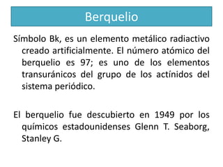Berquelio
Símbolo Bk, es un elemento metálico radiactivo
creado artificialmente. El número atómico del
berquelio es 97; es uno de los elementos
transuránicos del grupo de los actínidos del
sistema periódico.
El berquelio fue descubierto en 1949 por los
químicos estadounidenses Glenn T. Seaborg,
Stanley G.

 