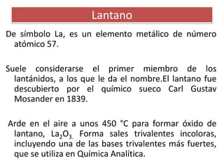 Lantano
De símbolo La, es un elemento metálico de número
atómico 57.
Suele considerarse el primer miembro de los
lantánidos, a los que le da el nombre.El lantano fue
descubierto por el químico sueco Carl Gustav
Mosander en 1839.
Arde en el aire a unos 450 °C para formar óxido de
lantano, La2O3. Forma sales trivalentes incoloras,
incluyendo una de las bases trivalentes más fuertes,
que se utiliza en Química Analítica.

 