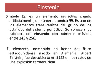 Einstenio
Símbolo Es, es un elemento radiactivo creado
artificialmente, de número atómico 99. Es uno de
los elementos transuránicos del grupo de los
actínidos del sistema periódico. Se conocen los
isótopos del einstenio con números másicos
entre 243 y 256.

El elemento, nombrado en honor del físico
estadounidense nacido en Alemania, Albert
Einstein, fue descubierto en 1952 en los restos de
una explosión termonuclear.

 