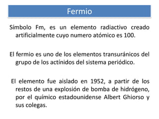 Fermio
Símbolo Fm, es un elemento radiactivo creado
artificialmente cuyo numero atómico es 100.
El fermio es uno de los elementos transuránicos del
grupo de los actínidos del sistema periódico.
El elemento fue aislado en 1952, a partir de los
restos de una explosión de bomba de hidrógeno,
por el químico estadounidense Albert Ghiorso y
sus colegas.

 