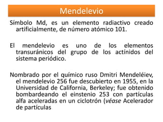 Mendelevio
Símbolo Md, es un elemento radiactivo creado
artificialmente, de número atómico 101.
El

mendelevio es uno de los elementos
transuránicos del grupo de los actínidos del
sistema periódico.

Nombrado por el químico ruso Dmitri Mendeléiev,
el mendelevio 256 fue descubierto en 1955, en la
Universidad de California, Berkeley; fue obtenido
bombardeando el einstenio 253 con partículas
alfa aceleradas en un ciclotrón (véase Acelerador
de partículas

 