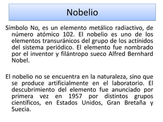 Nobelio
Símbolo No, es un elemento metálico radiactivo, de
número atómico 102. El nobelio es uno de los
elementos transuránicos del grupo de los actínidos
del sistema periódico. El elemento fue nombrado
por el inventor y filántropo sueco Alfred Bernhard
Nobel.
El nobelio no se encuentra en la naturaleza, sino que
se produce artificialmente en el laboratorio. El
descubrimiento del elemento fue anunciado por
primera vez en 1957 por distintos grupos
científicos, en Estados Unidos, Gran Bretaña y
Suecia.

 
