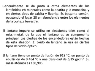 Generalmente se da junto a otros elementos de los
lantánidos en minerales como la apatita y la monacita, y
en ciertos tipos de calcita y fluorita. Es bastante común,
ocupando el lugar 28 en abundancia entre los elementos
de la corteza terrestre.
El lantano impuro se utiliza en aleaciones tales como el
mischmetal, de la que el lantano es su componente
principal. Las piedras de los encendedores están hechas
de esta aleación. El óxido de lantano se usa en ciertos
tipos de vidrio óptico.
El lantano tiene un punto de fusión de 918 °C, un punto de
ebullición de 3.464 °C y una densidad de 6,15 g/cm3. Su
masa atómica es 138,906.

 