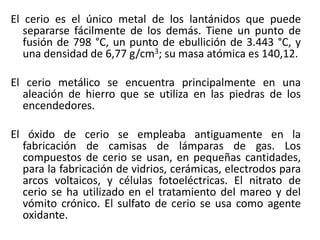El cerio es el único metal de los lantánidos que puede
separarse fácilmente de los demás. Tiene un punto de
fusión de 798 °C, un punto de ebullición de 3.443 °C, y
una densidad de 6,77 g/cm3; su masa atómica es 140,12.
El cerio metálico se encuentra principalmente en una
aleación de hierro que se utiliza en las piedras de los
encendedores.
El óxido de cerio se empleaba antiguamente en la
fabricación de camisas de lámparas de gas. Los
compuestos de cerio se usan, en pequeñas cantidades,
para la fabricación de vidrios, cerámicas, electrodos para
arcos voltaicos, y células fotoeléctricas. El nitrato de
cerio se ha utilizado en el tratamiento del mareo y del
vómito crónico. El sulfato de cerio se usa como agente
oxidante.

 