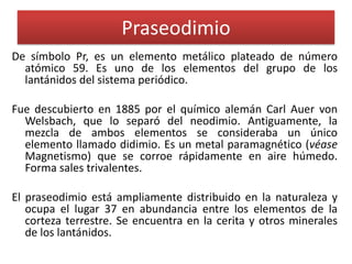 Praseodimio
De símbolo Pr, es un elemento metálico plateado de número
atómico 59. Es uno de los elementos del grupo de los
lantánidos del sistema periódico.

Fue descubierto en 1885 por el químico alemán Carl Auer von
Welsbach, que lo separó del neodimio. Antiguamente, la
mezcla de ambos elementos se consideraba un único
elemento llamado didimio. Es un metal paramagnético (véase
Magnetismo) que se corroe rápidamente en aire húmedo.
Forma sales trivalentes.
El praseodimio está ampliamente distribuido en la naturaleza y
ocupa el lugar 37 en abundancia entre los elementos de la
corteza terrestre. Se encuentra en la cerita y otros minerales
de los lantánidos.

 