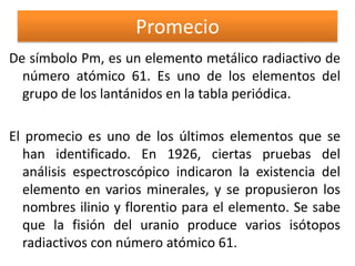 Promecio
De símbolo Pm, es un elemento metálico radiactivo de
número atómico 61. Es uno de los elementos del
grupo de los lantánidos en la tabla periódica.

El promecio es uno de los últimos elementos que se
han identificado. En 1926, ciertas pruebas del
análisis espectroscópico indicaron la existencia del
elemento en varios minerales, y se propusieron los
nombres ilinio y florentio para el elemento. Se sabe
que la fisión del uranio produce varios isótopos
radiactivos con número atómico 61.

 
