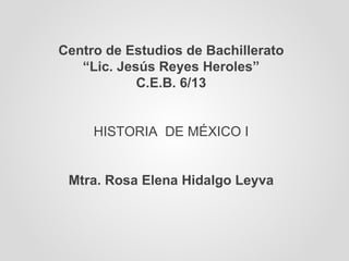 Centro de Estudios de Bachillerato “ Lic. Jesús Reyes Heroles” C.E.B. 6/13 HISTORIA  DE MÉXICO I Mtra. Rosa Elena Hidalgo Leyva 