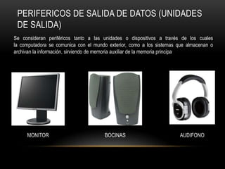 PERIFERICOS DE SALIDA DE DATOS (UNIDADES
 DE SALIDA)
Se consideran periféricos tanto a las unidades o dispositivos a través de los cuales
la computadora se comunica con el mundo exterior, como a los sistemas que almacenan o
archivan la información, sirviendo de memoria auxiliar de la memoria principa




     MONITOR                          BOCINAS                         AUDIFONO
 