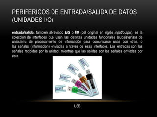 PERIFERICOS DE ENTRADA/SALIDA DE DATOS
(UNIDADES I/O)
entrada/salida, también abreviado E/S o I/O (del original en inglés input/output), es la
colección de interfaces que usan las distintas unidades funcionales (subsistemas) de
unsistema de procesamiento de información para comunicarse unas con otras, o
las señales (información) enviadas a través de esas interfaces. Las entradas son las
señales recibidas por la unidad, mientras que las salidas son las señales enviadas por
ésta.




                                         USB
 