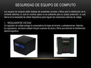 SEGURIDAD DE EQUIPO DE COMPUTO
Los equipos de computo están dotados de excelentes circuitos y filtros para la distribución de la
corriente eléctrica, lo cual en muchos casos no es suficiente para su propia protección, lo cual
deriva en la necesidad de utilizar dispositivos para regular las variaciones externas de voltaje.

1. REGULADOR DE VOLTAJE:
Un regulador de voltaje protege la computadora de bajas de tensión y sobretensiones. Además,
los reguladores de buena calidad incluyen supresor de picos y filtros que eliminan la interferencia
electromagnética.
 
