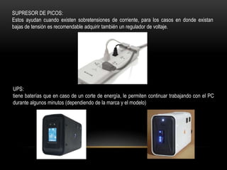 SUPRESOR DE PICOS:
Estos ayudan cuando existen sobretensiones de corriente, para los casos en donde existan
bajas de tensión es recomendable adquirir también un regulador de voltaje.




UPS:
tiene baterías que en caso de un corte de energía, le permiten continuar trabajando con el PC
durante algunos minutos (dependiendo de la marca y el modelo)
 