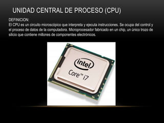 UNIDAD CENTRAL DE PROCESO (CPU)
DEFINICION:
El CPU es un circuito microscópico que interpreta y ejecuta instrucciones. Se ocupa del control y
el proceso de datos de la computadora. Microprocesador fabricado en un chip, un único trozo de
silicio que contiene millones de componentes electrónicos.
 