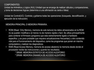 COMPONENTES:
Unidad de Aritmética y Lógica (AUL) Unidad que se encarga de realizar cálculos y comparaciones,
y toma de decisiones lógicas (determina si una afirmación es cierta o falsa)

Unidad de Control(UC): Controla y gobierna todas las operaciones (búsqueda, decodificación, y
ejecución de la instrucción)

 MEMORIA PRINCIPAL O MEMORIA PRIMARIA.

 • ROM (Read Only Memory, memoria de solo lectura) los datos almacenados en la ROM
   no se pueden modificar,o al menos no de manera rapida o facil. Se utiliza principalmente
   para contener el firmware (programa que esta estrechamente ligado a hardware
   especifico, y es poco probable que requiera actualizaciones frecuentes) u otro contenido
   vital para el funcionamiento del dispositivo, como los programas que ponen en marcha
   computadora y realizan los diagnosticos.
 • RAM (Read Access Memory, memoria de acceso aleatorio) la memoria desde donde el
   procesador recibe las instrucciones y guarda los resultados.
            * SRAM. MEMORIA ESTATICA DE ACCESO ALEATORIO
            * DRAM. MEMORIA DINAMICA DE ACCESO ALEATORIO
 