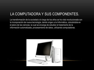 LA COMPUTADORA Y SUS COMPONENTES.
La transformación de la sociedad a lo largo de los años se ha visto revolucionada con
la incorporación de nueva tecnología, dando origen a la Informática, colocándola en
el plano de las ciencias, la cual se encarga de estudiar el tratamiento de la
información automatizada, procesamiento de datos, utilizando computadoras.
 