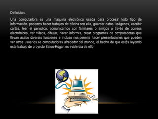 Definición.
Una computadora es una maquina electrónica usada para procesar todo tipo de
información. podemos hacer trabajos de oficina con ella, guardar datos, imágenes, escribir
cartas, leer el periódico, comunicarnos con familiares o amigos a través de correos
electrónicos, ver videos, dibujar, hacer informes, crear programas de computadoras que
llevan acabo diversas funciones e incluso nos permite hacer presentaciones que pueden
ver otros usuarios de computadoras alrededor del mundo, el hecho de que estés leyendo
este trabajo de proyecto Salon-Hogar, es evidencia de ello
 