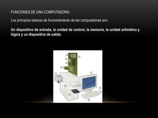 FUNCIONES DE UNA COMPUTADORA:

Los principios básicos de funcionamiento de las computadoras son:

Un dispositivo de entrada, la unidad de control, la memoria, la unidad aritmética y
lógica y un dispositivo de salida.
 