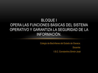 BLOQUE I
OPERA LAS FUNCIONES BÁSICAS DEL SISTEMA
OPERATIVO Y GARANTIZA LA SEGURIDAD DE LA
             INFORMACIÓN.

               Colegio de Bachilleres del Estado de Oaxaca.
                                                  Docente:
                             I.S.C. Constantino Simón José
 