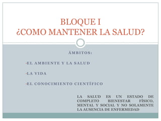 Á M B I T O S :
•E L A M B I E N T E Y L A S A L U D
•L A V I D A
•E L C O N O C I M I E N T O C I E N T Í F I C O
BLOQUE I
¿COMO MANTENER LA SALUD?
LA SALUD ES UN ESTADO DE
COMPLETO BIENESTAR FÍSICO,
MENTAL Y SOCIAL Y NO SOLAMENTE
LA AUSENCIA DE ENFERMEDAD
 