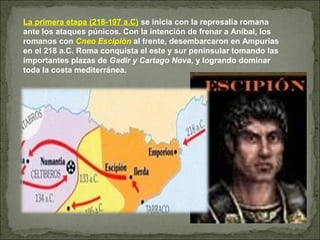 La primera etapa (218-197 a.C) se inicia con la represalia romana
ante los ataques púnicos. Con la intención de frenar a Aníbal, los
romanos con Cneo Escipión al frente, desembarcaron en Ampurias
en el 218 a.C. Roma conquista el este y sur peninsular tomando las
importantes plazas de Gadir y Cartago Nova, y logrando dominar
toda la costa mediterránea.
 