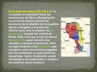 En la segunda etapa (197-133 a.C), la
conquista se extenderá hacia las
depresiones de Ebro y Guadalquivir.
La provincia Citerior (norte) fue
escenario de la rebelión de los pueblos
íberos e ilergetes y la provincia
Ulterior (sur), tras la rebelión de los
turdetanos, escapó del control de
Roma. Ésta, tuvo que enviar al cónsul
Marco Catón, quien venció a los
rebeldes y recobró la provincia. Pero
no logró atraerse a los celtíberos que
actuaban como mercenarios pagados
por los turdetanos y cuyos servicios
necesitaba. Catón, finalmente, acabó
venciendo a los sublevados y vendió a
los cautivos como esclavos.
 