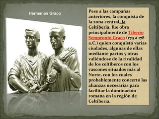 Pese a las campañas
anteriores, la conquista de
la zona central, la
Celtiberia, fue obra
principalmente de Tiberio
Sempronio Graco (179 a 178
a.C.) quien conquistó varias
ciudades, algunas de ellas
mediante pactos y otras
valiéndose de la rivalidad
de los celtíberos con los
vascones situados más al
Norte, con los cuales
probablemente concertó las
alianzas necesarias para
facilitar la dominación
romana en la región de
Celtiberia.
Hermanos Graco
 
