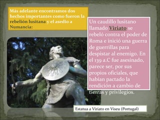Más adelante encontramos dos
hechos importantes como fueron la
rebelión lusitana y el asedio a
Numancia:
Un caudillo lusitano
llamado Viriato se
rebeló contra el poder de
Roma e inició una guerra
de guerrillas para
despistar al enemigo. En
el 139 a.C fue asesinado,
parece ser, por sus
propios oficiales, que
habían pactado la
rendición a cambio de
tierras y privilegios.
Estatua a Viriato en Viseu (Portugal)
 