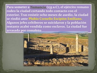 Para someter a Numancia (133 a.C), el ejército romano
rodeo la ciudad cortando todo contacto con el
exterior. Tras resistir ocho meses de asedio, la ciudad
se rindió ante Plubio Cornelio Escipión Emiliano.
Algunos jefes celtíberos se suicidaron y la población
restante acabó vendida como esclavos. La ciudad fue
arrasada por completo
 