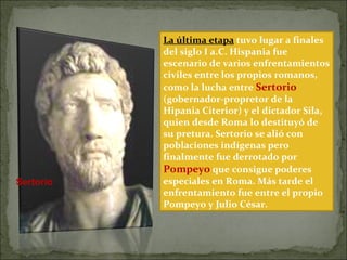 La última etapa tuvo lugar a finales
del siglo I a.C. Hispania fue
escenario de varios enfrentamientos
civiles entre los propios romanos,
como la lucha entre Sertorio
(gobernador-propretor de la
Hipania Citerior) y el dictador Sila,
quien desde Roma lo destituyó de
su pretura. Sertorio se alió con
poblaciones indígenas pero
finalmente fue derrotado por
Pompeyo que consigue poderes
especiales en Roma. Más tarde el
enfrentamiento fue entre el propio
Pompeyo y Julio César.
Sertorio
 