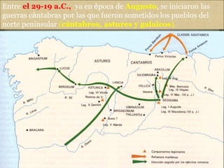 Entre el 29-19 a.C., ya en época de Augusto, se iniciaron las
guerras cántabras por las que fueron sometidos los pueblos del
norte peninsular (cántabros, astures y galaicos).
 