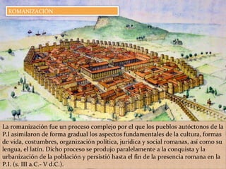 La romanización fue un proceso complejo por el que los pueblos autóctonos de la
P.I asimilaron de forma gradual los aspectos fundamentales de la cultura, formas
de vida, costumbres, organización política, jurídica y social romanas, así como su
lengua, el latín. Dicho proceso se produjo paralelamente a la conquista y la
urbanización de la población y persistió hasta el fin de la presencia romana en la
P.I. (s. III a.C.- V d.C.).
ROMANIZACIÓN
 
