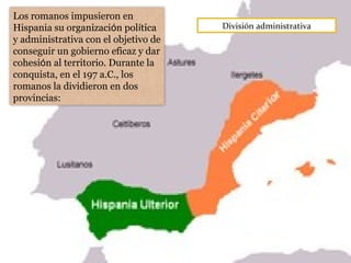 División administrativa
Los romanos impusieron en
Hispania su organización política
y administrativa con el objetivo de
conseguir un gobierno eficaz y dar
cohesión al territorio. Durante la
conquista, en el 197 a.C., los
romanos la dividieron en dos
provincias:
 