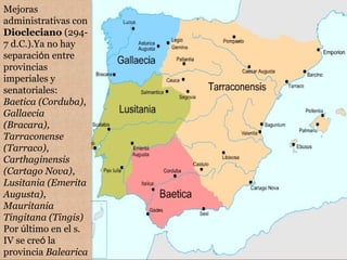 Mejoras
administrativas con
Diocleciano (294-
7 d.C.).Ya no hay
separación entre
provincias
imperiales y
senatoriales:
Baetica (Corduba),
Gallaecia
(Bracara),
Tarraconense
(Tarraco),
Carthaginensis
(Cartago Nova),
Lusitania (Emerita
Augusta),
Mauritania
Tingitana (Tingis)
Por último en el s.
IV se creó la
provincia Balearica
 