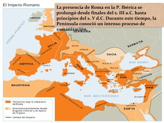 La presencia de Roma en la P. Ibérica se
prolongó desde finales del s. III a.C. hasta
principios del s. V d.C. Durante este tiempo, la
Península conoció un intenso proceso de
romanización.
 
