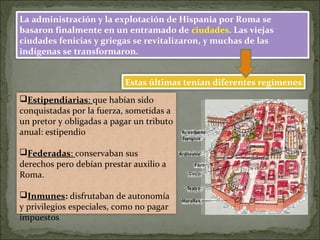 La administración y la explotación de Hispania por Roma se
basaron finalmente en un entramado de ciudades. Las viejas
ciudades fenicias y griegas se revitalizaron, y muchas de las
indígenas se transformaron.
Estas últimas tenían diferentes regímenes
Estipendiarias: que habían sido
conquistadas por la fuerza, sometidas a
un pretor y obligadas a pagar un tributo
anual: estipendio
Federadas: conservaban sus
derechos pero debían prestar auxilio a
Roma.
Inmunes: disfrutaban de autonomía
y privilegios especiales, como no pagar
impuestos
 