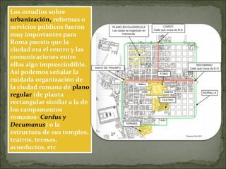 Los estudios sobre
urbanización, reformas o
servicios públicos fueron
muy importantes para
Roma puesto que la
ciudad era el centro y las
comunicaciones entre
ellas algo imprescindible.
Así podemos señalar la
cuidada organización de
la ciudad romana de plano
regular (de planta
rectangular similar a la de
los campamentos
romanos- Cardus y
Decumanus) o la
estructura de sus templos,
teatros, termas,
acueductos, etc
 