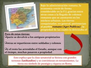 Bajo la administración romana, la
economía creció de forma
considerable en la P.I, gracias entre
otras cosas a la llegada de colonos
romanos que se asentaron en los
núcleos urbanos. Las tierras
conquistadas, en general, pertenecían
al pueblo romano (Ager Publicus), la
propiedad de las cuales la detentaba el
Estado.
Pero de estas tierras:
parte se devolvió a los antiguos propietarios
otras se repartieron entre soldados y colonos
y el resto las arrendaba el Estado, aunque con
el tiempo, muchas pasaron a propiedad
Esto explica que la clase senatorial se hiciera con grandes
terrenos (latifundios) y se convirtieran en terratenientes. La
tierra era símbolo de prestigio y riqueza en Roma.
 