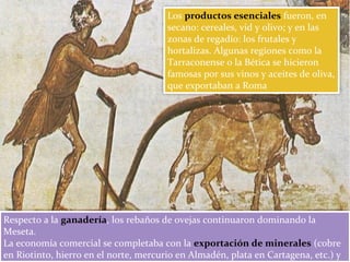 Los productos esenciales fueron, en
secano: cereales, vid y olivo; y en las
zonas de regadío: los frutales y
hortalizas. Algunas regiones como la
Tarraconense o la Bética se hicieron
famosas por sus vinos y aceites de oliva,
que exportaban a Roma
Respecto a la ganadería, los rebaños de ovejas continuaron dominando la
Meseta.
La economía comercial se completaba con la exportación de minerales (cobre
en Riotinto, hierro en el norte, mercurio en Almadén, plata en Cartagena, etc.) y
 