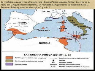 La república romana vence a Cartago en la I Guerra Púnica tomando Sicilia y Córcega, en su
lucha por la hegemonía mediterránea. En respuesta, Cartago orientó su expansión hacia la
Península Ibérica y entre los años 238 a.C. y 218 a.C
 