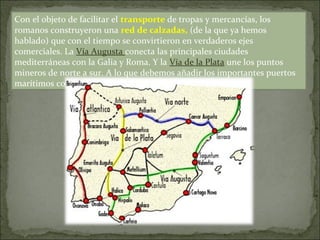 Con el objeto de facilitar el transporte de tropas y mercancías, los
romanos construyeron una red de calzadas, (de la que ya hemos
hablado) que con el tiempo se convirtieron en verdaderos ejes
comerciales. La Vía Augusta conecta las principales ciudades
mediterráneas con la Galia y Roma. Y la Vía de la Plata une los puntos
mineros de norte a sur. A lo que debemos añadir los importantes puertos
marítimos como Cartago, Tarraco o Gades.
 