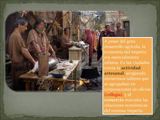 A pesar del gran
desarrollo agrícola, la
economía del imperio
era esencialmente
urbana. En las ciudades
crecía la actividad
artesanal, acogiendo
numerosos talleres que
se agrupaban en
corporaciones de oficios
(collegia), y el
comercio marcaba las
relaciones económicas
del extenso Imperio.
 
