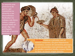 Esclavos: Públicos o privados, son un
número numeroso y de gran importancia
económica. Carecen de autonomía personal y
no son reconocidos como personas, por ello
no pueden constituir familia o poseer bienes.
Es decir, no tienen ningún derecho.
La mayoría eran
prisioneros de
guerra, que
transmitían su
situación a sus
descendientes.
Realizaban los
trabajos más duros
(mina y campo),
aunque había un
grupo algo más
privilegiado
dedicado al servicio
doméstico.
 