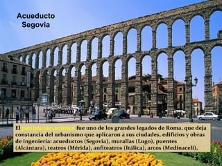 El patrimonio artístico fue uno de los grandes legados de Roma, que deja
constancia del urbanismo que aplicaron a sus ciudades, edificios y obras
de ingeniería: acueductos (Segovia), murallas (Lugo), puentes
(Alcántara), teatros (Mérida), anfiteatros (Itálica), arcos (Medinaceli),
etc.
Acueducto
Segovia
 
